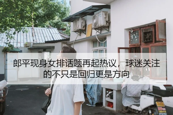 郎平现身女排话题再起热议，球迷关注的不只是回归更是方向